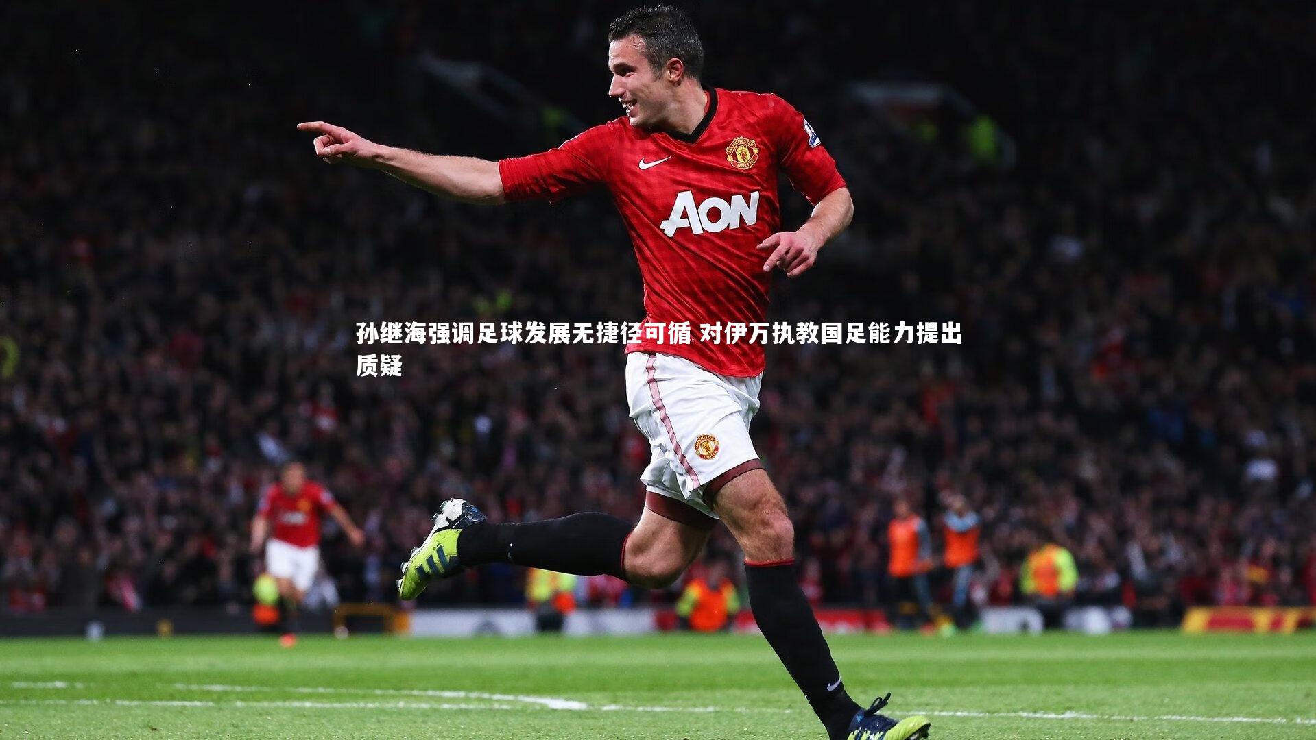 孙继海强调足球发展无捷径可循 对伊万执教国足能力提出质疑